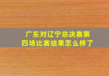 广东对辽宁总决赛第四场比赛结果怎么样了