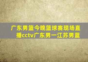 广东男篮今晚篮球赛现场直播cctv广东男一江苏男蓝