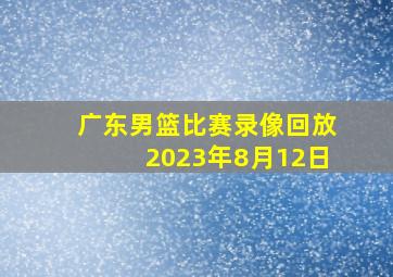 广东男篮比赛录像回放2023年8月12日