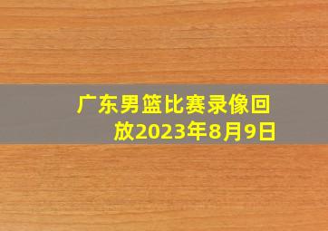 广东男篮比赛录像回放2023年8月9日