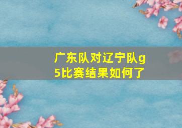 广东队对辽宁队g5比赛结果如何了