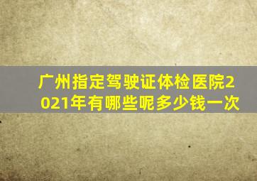 广州指定驾驶证体检医院2021年有哪些呢多少钱一次