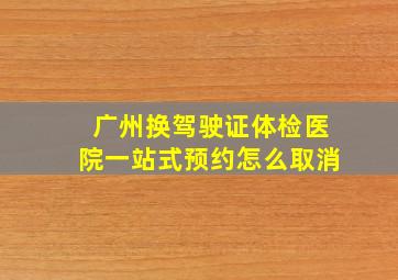 广州换驾驶证体检医院一站式预约怎么取消