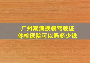 广州期满换领驾驶证体检医院可以吗多少钱