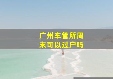 广州车管所周末可以过户吗