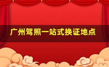 广州驾照一站式换证地点