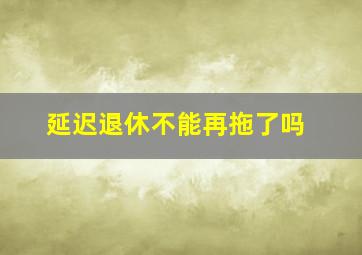 延迟退休不能再拖了吗