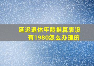 延迟退休年龄推算表没有1980怎么办理的