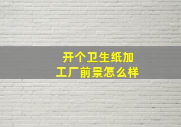 开个卫生纸加工厂前景怎么样