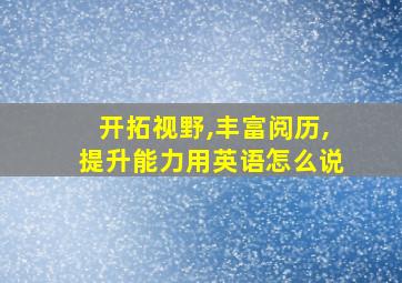 开拓视野,丰富阅历,提升能力用英语怎么说