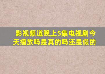 影视频道晚上5集电视剧今天播放吗是真的吗还是假的