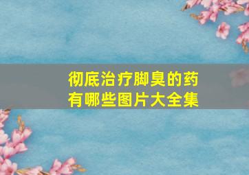 彻底治疗脚臭的药有哪些图片大全集