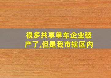 很多共享单车企业破产了,但是我市辖区内