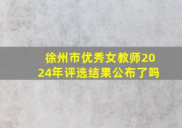 徐州市优秀女教师2024年评选结果公布了吗