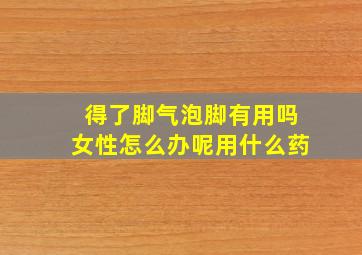 得了脚气泡脚有用吗女性怎么办呢用什么药