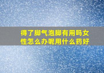 得了脚气泡脚有用吗女性怎么办呢用什么药好