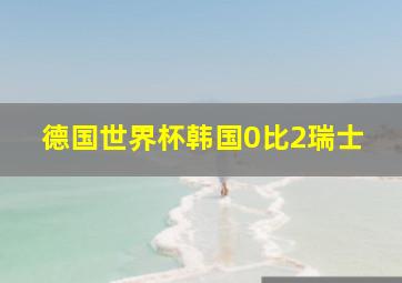 德国世界杯韩国0比2瑞士