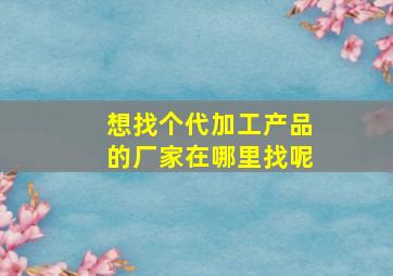 想找个代加工产品的厂家在哪里找呢