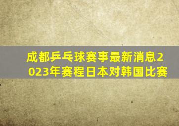 成都乒乓球赛事最新消息2023年赛程日本对韩国比赛