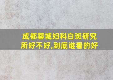 成都蓉城妇科白斑研究所好不好,到底谁看的好