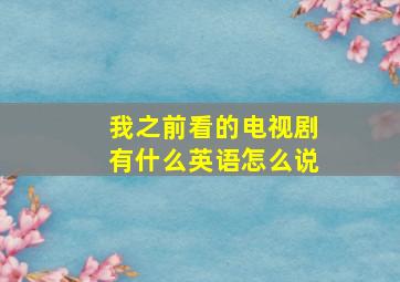 我之前看的电视剧有什么英语怎么说