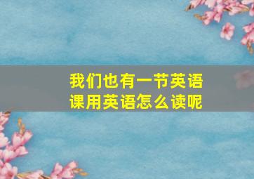 我们也有一节英语课用英语怎么读呢