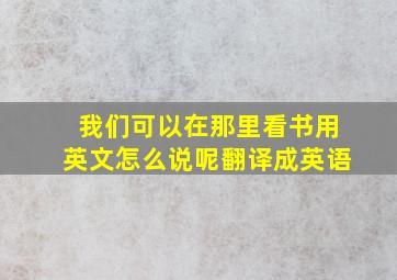 我们可以在那里看书用英文怎么说呢翻译成英语