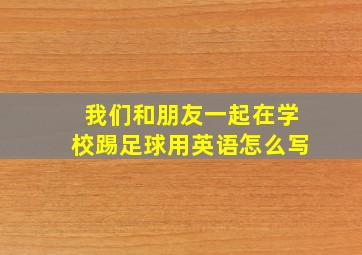 我们和朋友一起在学校踢足球用英语怎么写