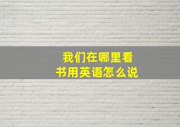 我们在哪里看书用英语怎么说