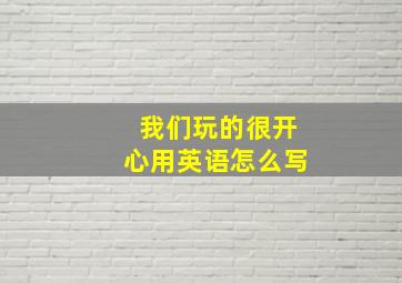 我们玩的很开心用英语怎么写