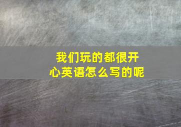 我们玩的都很开心英语怎么写的呢