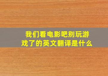 我们看电影吧别玩游戏了的英文翻译是什么