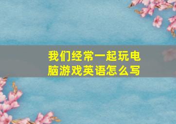 我们经常一起玩电脑游戏英语怎么写