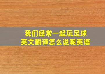 我们经常一起玩足球英文翻译怎么说呢英语