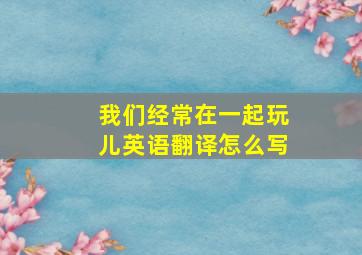 我们经常在一起玩儿英语翻译怎么写