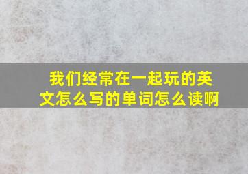 我们经常在一起玩的英文怎么写的单词怎么读啊