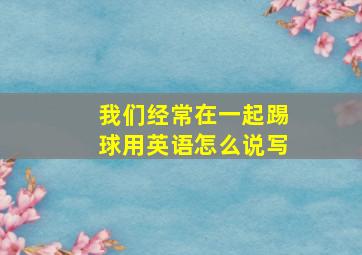 我们经常在一起踢球用英语怎么说写