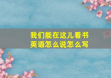 我们能在这儿看书英语怎么说怎么写