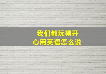 我们都玩得开心用英语怎么说