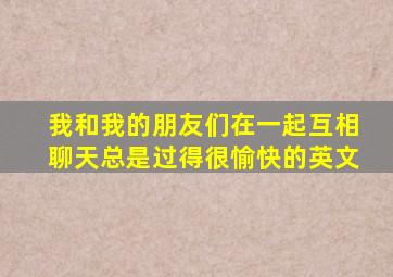 我和我的朋友们在一起互相聊天总是过得很愉快的英文