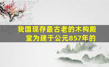 我国现存最古老的木构殿堂为建于公元857年的