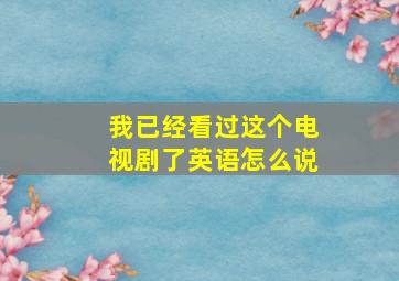 我已经看过这个电视剧了英语怎么说