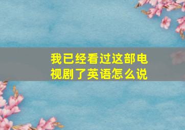 我已经看过这部电视剧了英语怎么说