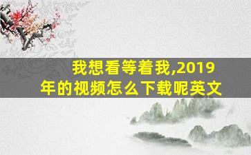 我想看等着我,2019年的视频怎么下载呢英文