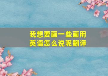 我想要画一些画用英语怎么说呢翻译