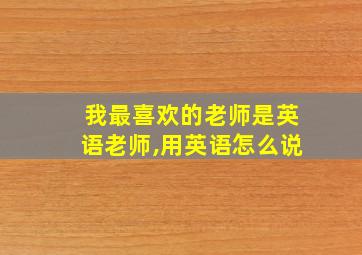 我最喜欢的老师是英语老师,用英语怎么说