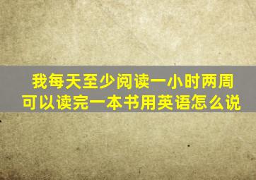 我每天至少阅读一小时两周可以读完一本书用英语怎么说