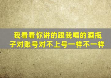 我看看你讲的跟我喝的酒瓶子对账号对不上号一样不一样