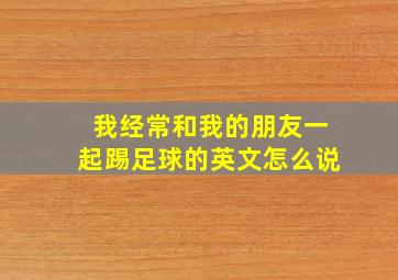 我经常和我的朋友一起踢足球的英文怎么说