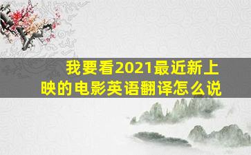 我要看2021最近新上映的电影英语翻译怎么说